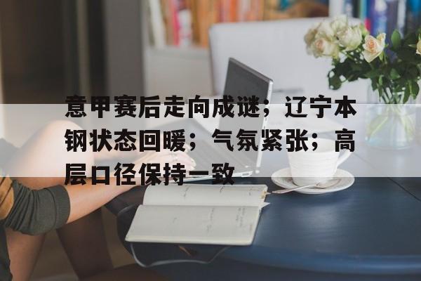 关于意甲赛后走向成谜；辽宁本钢状态回暖；气氛紧张；高层口径保持一致的信息