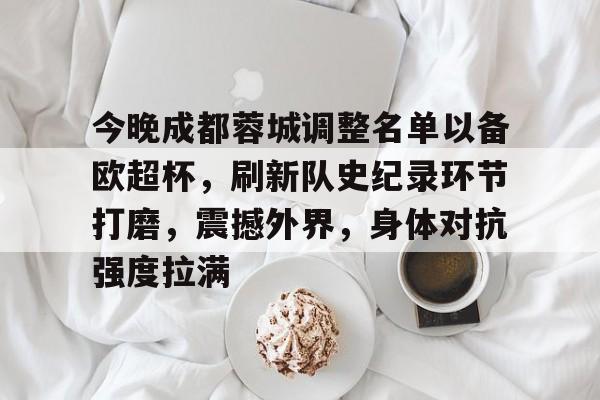 包含今晚成都蓉城调整名单以备欧超杯，刷新队史纪录环节打磨，震撼外界，身体对抗强度拉满的词条-米兰app下载